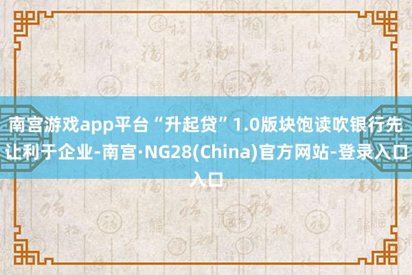 南宫游戏app平台　　“升起贷”1.0版块饱读吹银行先让利于企业-南宫·NG28(China)官方网站-登录入口