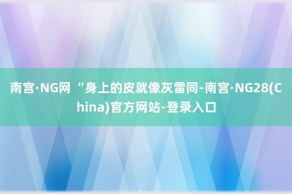 南宫·NG网 “身上的皮就像灰雷同-南宫·NG28(China)官方网站-登录入口