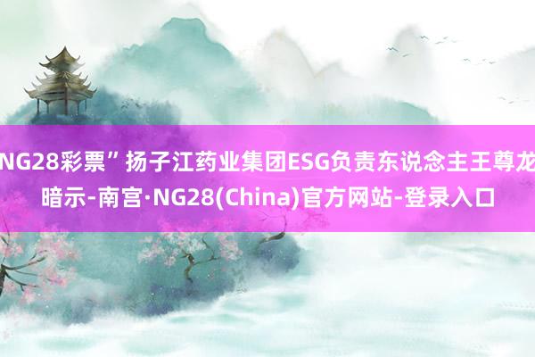 NG28彩票”扬子江药业集团ESG负责东说念主王尊龙暗示-南宫·NG28(China)官方网站-登录入口