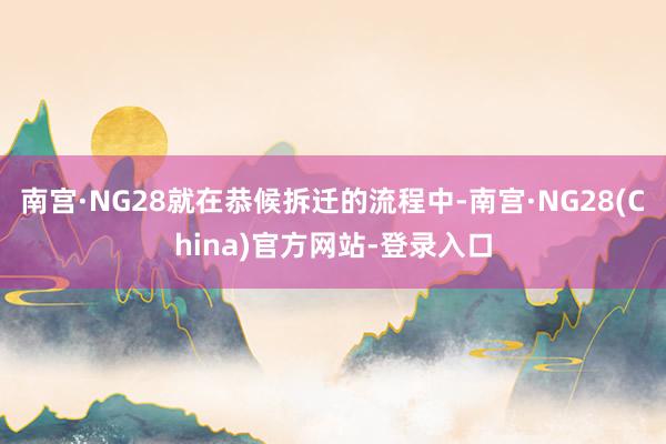 南宫·NG28就在恭候拆迁的流程中-南宫·NG28(China)官方网站-登录入口