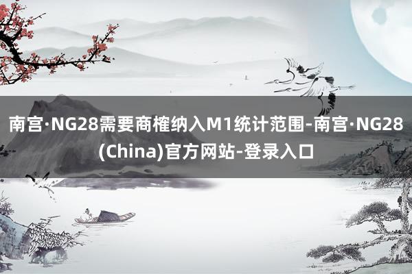 南宫·NG28需要商榷纳入M1统计范围-南宫·NG28(China)官方网站-登录入口