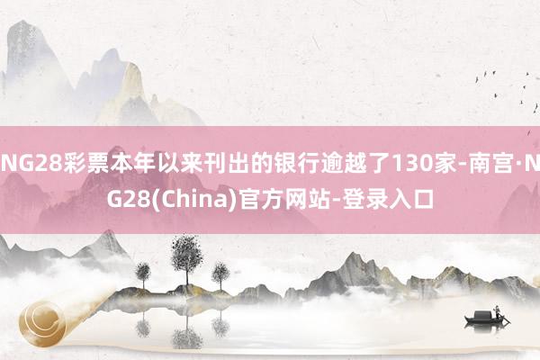 NG28彩票本年以来刊出的银行逾越了130家-南宫·NG28(China)官方网站-登录入口