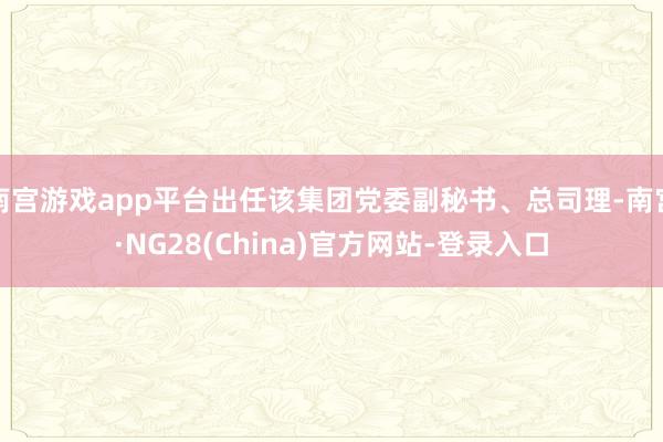 南宫游戏app平台出任该集团党委副秘书、总司理-南宫·NG28(China)官方网站-登录入口