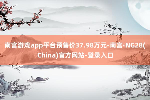 南宫游戏app平台预售价37.98万元-南宫·NG28(China)官方网站-登录入口