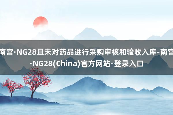 南宫·NG28且未对药品进行采购审核和验收入库-南宫·NG28(China)官方网站-登录入口