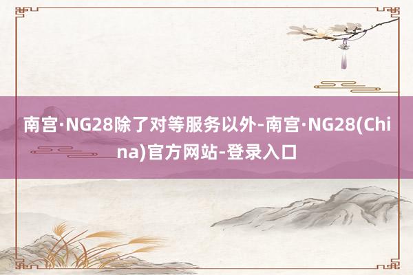南宫·NG28　　除了对等服务以外-南宫·NG28(China)官方网站-登录入口