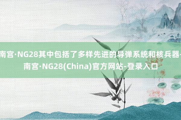 南宫·NG28其中包括了多样先进的导弹系统和核兵器-南宫·NG28(China)官方网站-登录入口