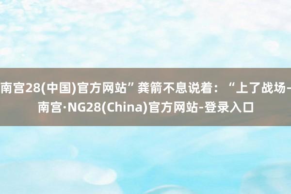 南宫28(中国)官方网站”龚箭不息说着：“上了战场-南宫·NG28(China)官方网站-登录入口
