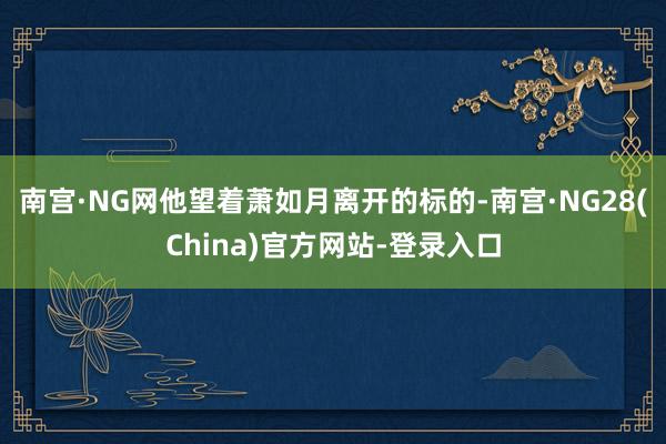 南宫·NG网他望着萧如月离开的标的-南宫·NG28(China)官方网站-登录入口