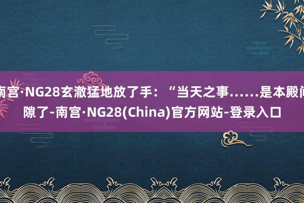 南宫·NG28玄澈猛地放了手：“当天之事……是本殿间隙了-南宫·NG28(China)官方网站-登录入口