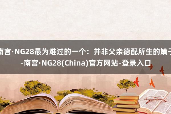南宫·NG28最为难过的一个:并非父亲德配所生的嫡子-南宫·NG28(China)官方网站-登录入口