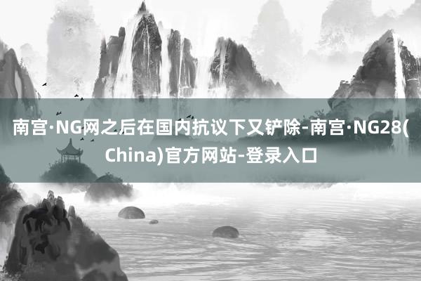 南宫·NG网之后在国内抗议下又铲除-南宫·NG28(China)官方网站-登录入口