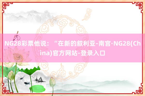 NG28彩票他说：“在新的叙利亚-南宫·NG28(China)官方网站-登录入口
