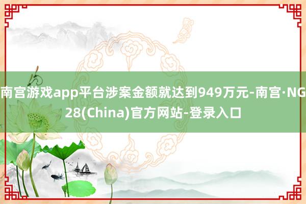 南宫游戏app平台涉案金额就达到949万元-南宫·NG28(China)官方网站-登录入口