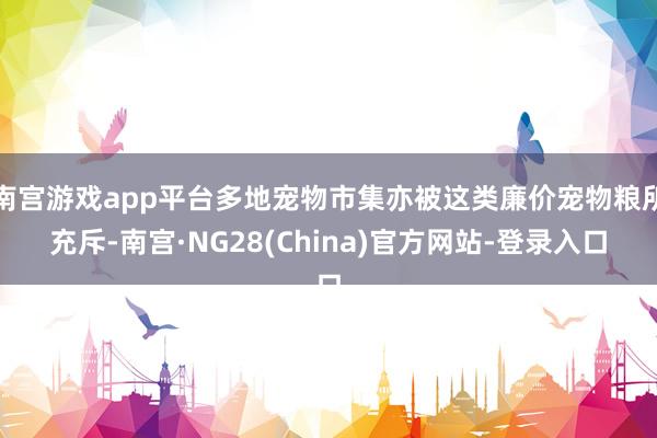 南宫游戏app平台多地宠物市集亦被这类廉价宠物粮所充斥-南宫·NG28(China)官方网站-登录入口