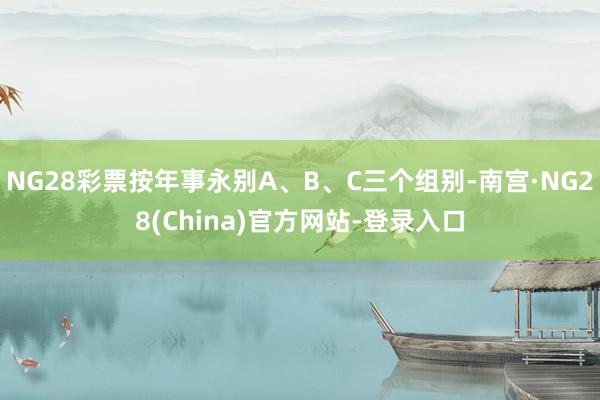 NG28彩票按年事永别A、B、C三个组别-南宫·NG28(China)官方网站-登录入口
