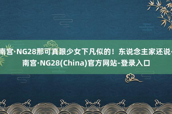 南宫·NG28那可真跟少女下凡似的！东说念主家还说-南宫·NG28(China)官方网站-登录入口