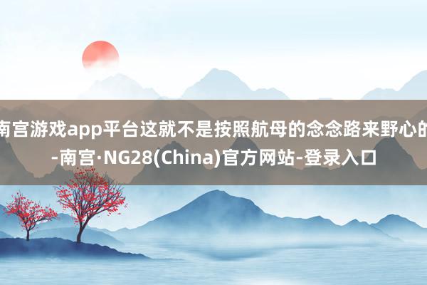 南宫游戏app平台这就不是按照航母的念念路来野心的-南宫·NG28(China)官方网站-登录入口