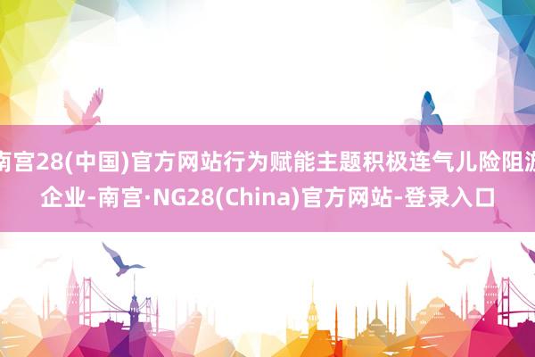 南宫28(中国)官方网站行为赋能主题积极连气儿险阻游企业-南宫·NG28(China)官方网站-登录入口