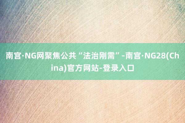 南宫·NG网聚焦公共“法治刚需”-南宫·NG28(China)官方网站-登录入口