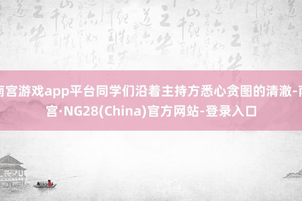 南宫游戏app平台同学们沿着主持方悉心贪图的清澈-南宫·NG28(China)官方网站-登录入口