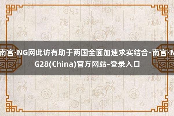 南宫·NG网此访有助于两国全面加速求实结合-南宫·NG28(China)官方网站-登录入口