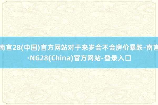 南宫28(中国)官方网站对于来岁会不会房价暴跌-南宫·NG28(China)官方网站-登录入口