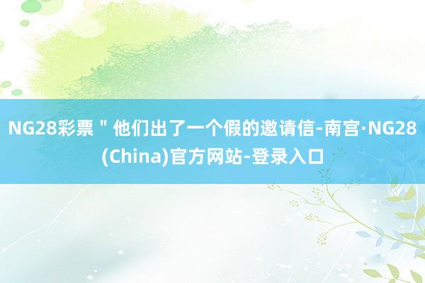 NG28彩票＂他们出了一个假的邀请信-南宫·NG28(China)官方网站-登录入口