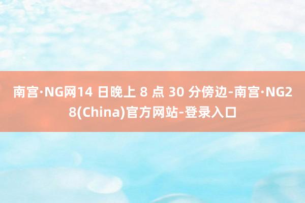 南宫·NG网14 日晚上 8 点 30 分傍边-南宫·NG28(China)官方网站-登录入口