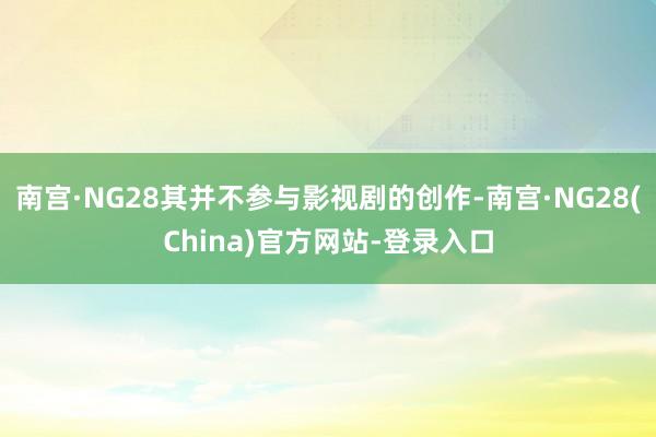 南宫·NG28其并不参与影视剧的创作-南宫·NG28(China)官方网站-登录入口
