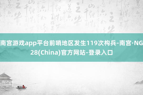 南宫游戏app平台前哨地区发生119次构兵-南宫·NG28(China)官方网站-登录入口
