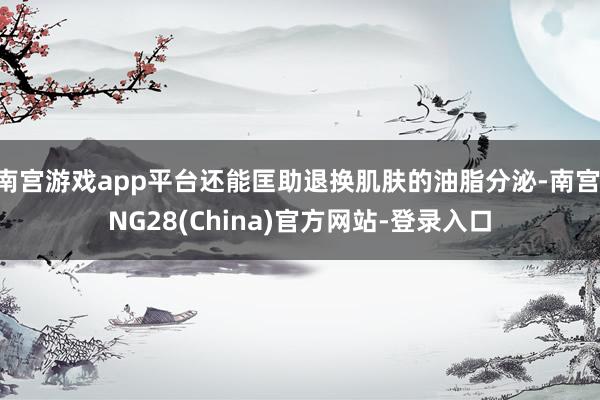 南宫游戏app平台还能匡助退换肌肤的油脂分泌-南宫·NG28(China)官方网站-登录入口