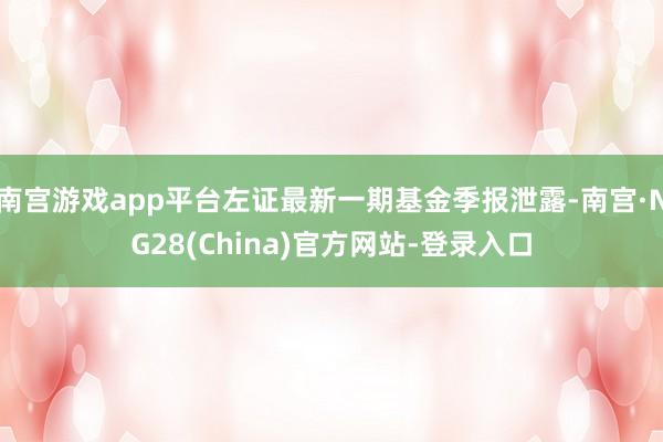 南宫游戏app平台左证最新一期基金季报泄露-南宫·NG28(China)官方网站-登录入口