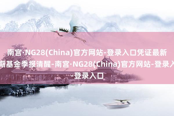 南宫·NG28(China)官方网站-登录入口凭证最新一期基金季报清醒-南宫·NG28(China)官方网站-登录入口