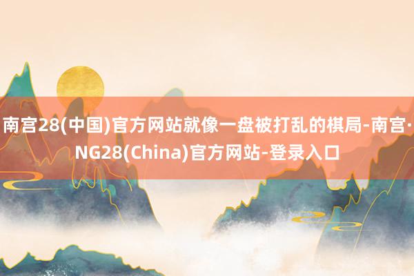 南宫28(中国)官方网站就像一盘被打乱的棋局-南宫·NG28(China)官方网站-登录入口