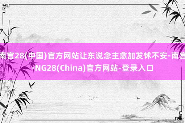 南宫28(中国)官方网站让东说念主愈加发怵不安-南宫·NG28(China)官方网站-登录入口