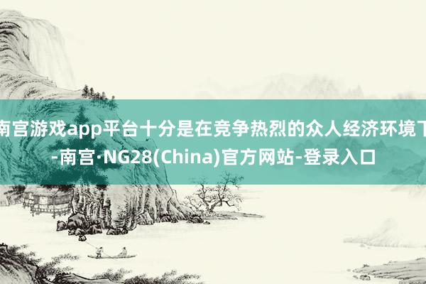 南宫游戏app平台十分是在竞争热烈的众人经济环境下-南宫·NG28(China)官方网站-登录入口