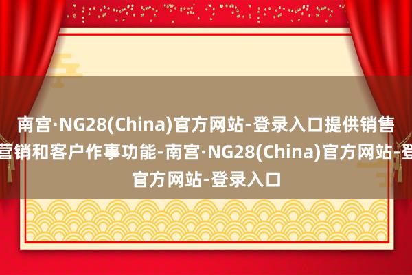 南宫·NG28(China)官方网站-登录入口提供销售、阛阓营销和客户作事功能-南宫·NG28(China)官方网站-登录入口