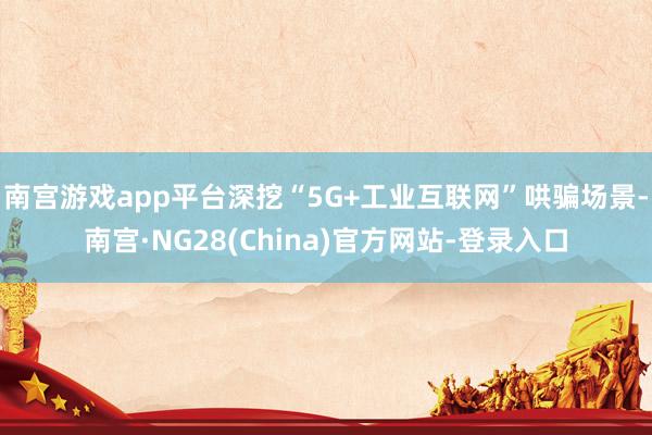 南宫游戏app平台深挖“5G+工业互联网”哄骗场景-南宫·NG28(China)官方网站-登录入口