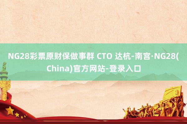 NG28彩票原财保做事群 CTO 达杭-南宫·NG28(China)官方网站-登录入口