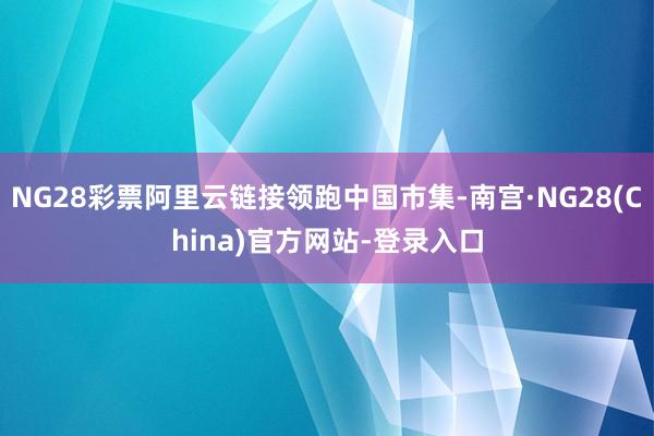 NG28彩票阿里云链接领跑中国市集-南宫·NG28(China)官方网站-登录入口