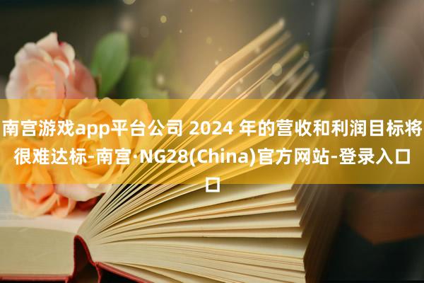 南宫游戏app平台公司 2024 年的营收和利润目标将很难达标-南宫·NG28(China)官方网站-登录入口