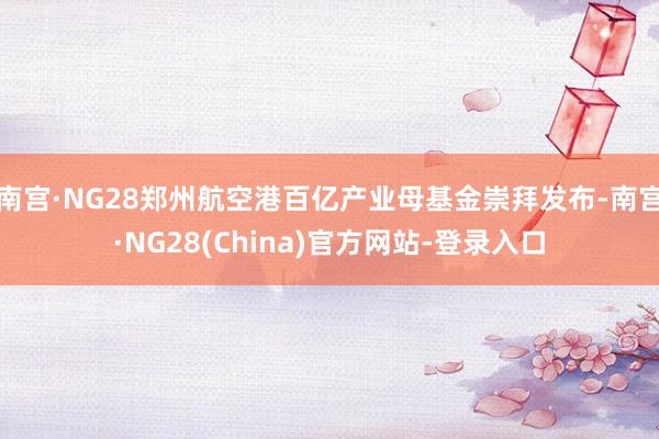 南宫·NG28郑州航空港百亿产业母基金崇拜发布-南宫·NG28(China)官方网站-登录入口