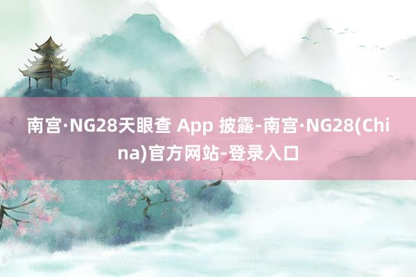 南宫·NG28天眼查 App 披露-南宫·NG28(China)官方网站-登录入口