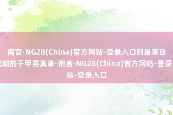 南宫·NG28(China)官方网站-登录入口则是来自酷玩潮的于甲男真挚-南宫·NG28(China)官方网站-登录入口