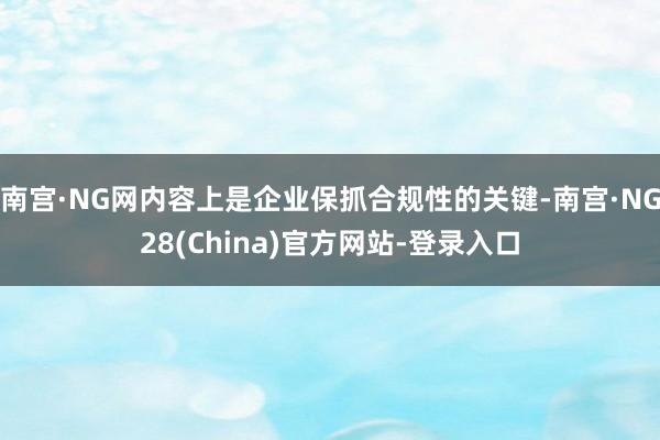 南宫·NG网内容上是企业保抓合规性的关键-南宫·NG28(China)官方网站-登录入口