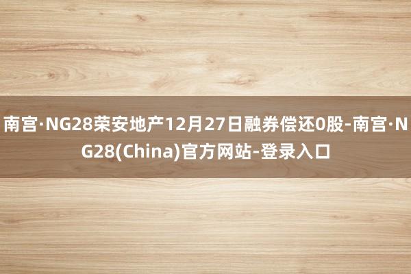 南宫·NG28荣安地产12月27日融券偿还0股-南宫·NG28(China)官方网站-登录入口