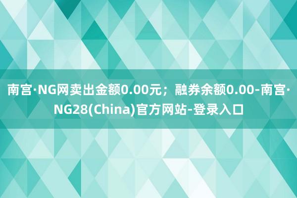 南宫·NG网卖出金额0.00元；融券余额0.00-南宫·NG28(China)官方网站-登录入口