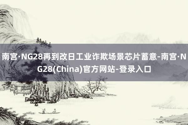 南宫·NG28再到改日工业诈欺场景芯片蓄意-南宫·NG28(China)官方网站-登录入口