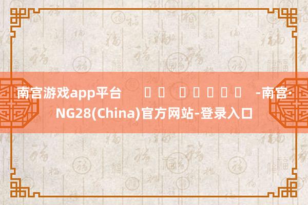 南宫游戏app平台      		  					  -南宫·NG28(China)官方网站-登录入口